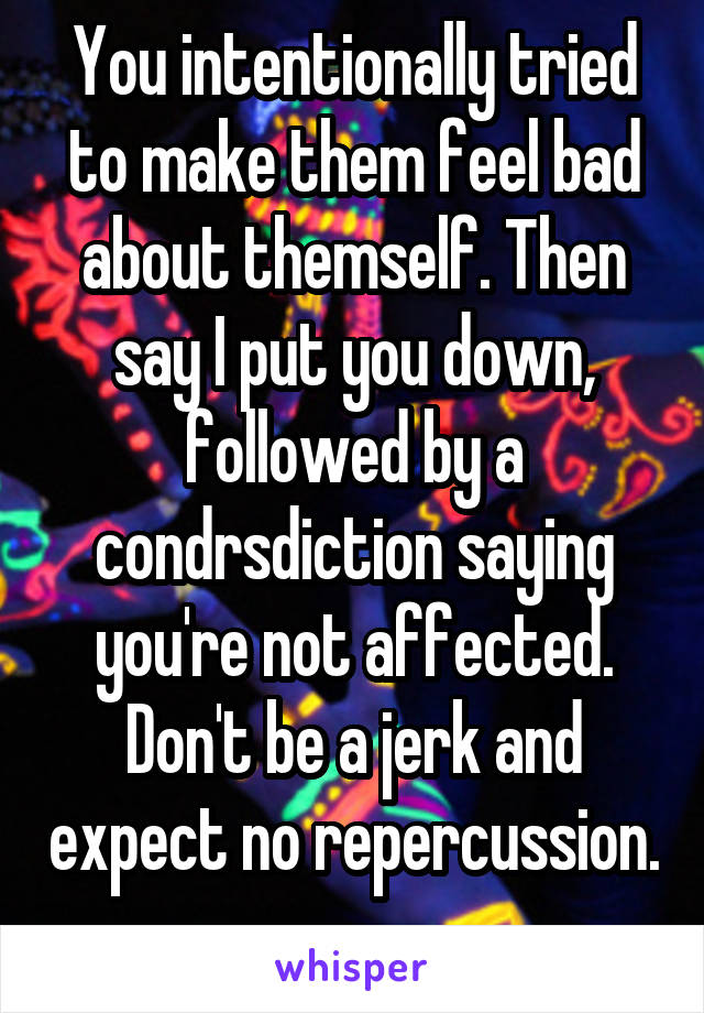 You intentionally tried to make them feel bad about themself. Then say I put you down, followed by a condrsdiction saying you're not affected. Don't be a jerk and expect no repercussion. 