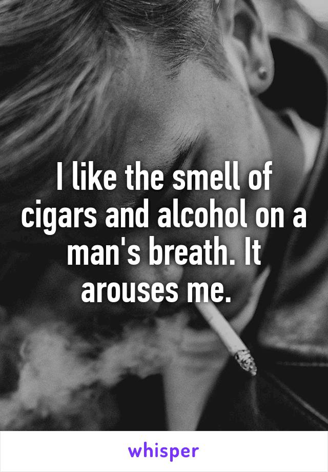I like the smell of cigars and alcohol on a man's breath. It arouses me.  