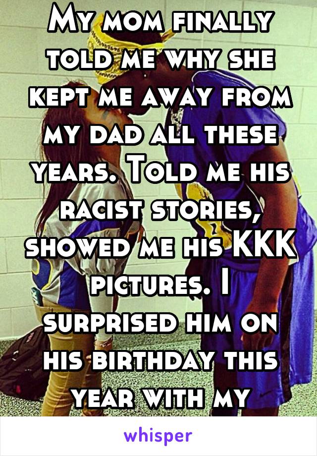 My mom finally told me why she kept me away from my dad all these years. Told me his racist stories, showed me his KKK pictures. I surprised him on his birthday this year with my interracial family
