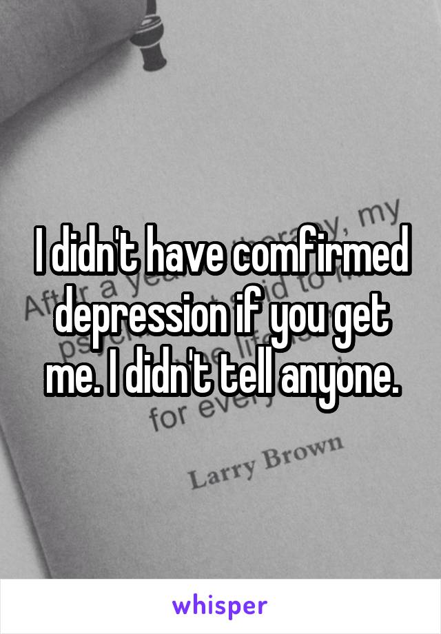 I didn't have comfirmed depression if you get me. I didn't tell anyone.