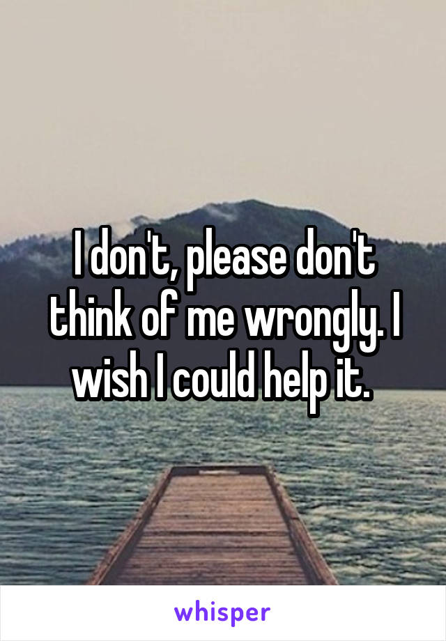I don't, please don't think of me wrongly. I wish I could help it. 