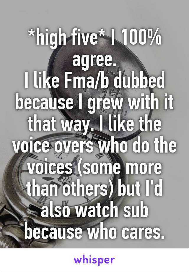 *high five* I 100% agree.
I like Fma/b dubbed because I grew with it that way. I like the voice overs who do the voices (some more than others) but I'd also watch sub because who cares.