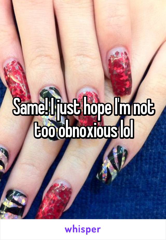 Same! I just hope I'm not too obnoxious lol