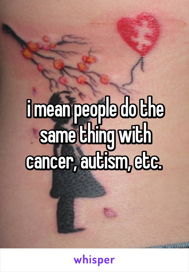 i mean people do the same thing with cancer, autism, etc. 