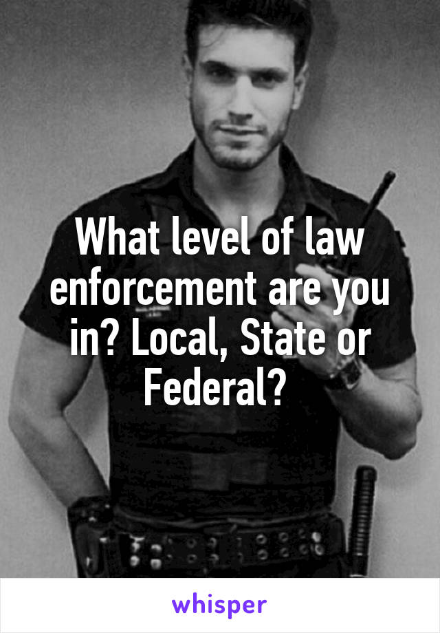 What level of law enforcement are you in? Local, State or Federal? 