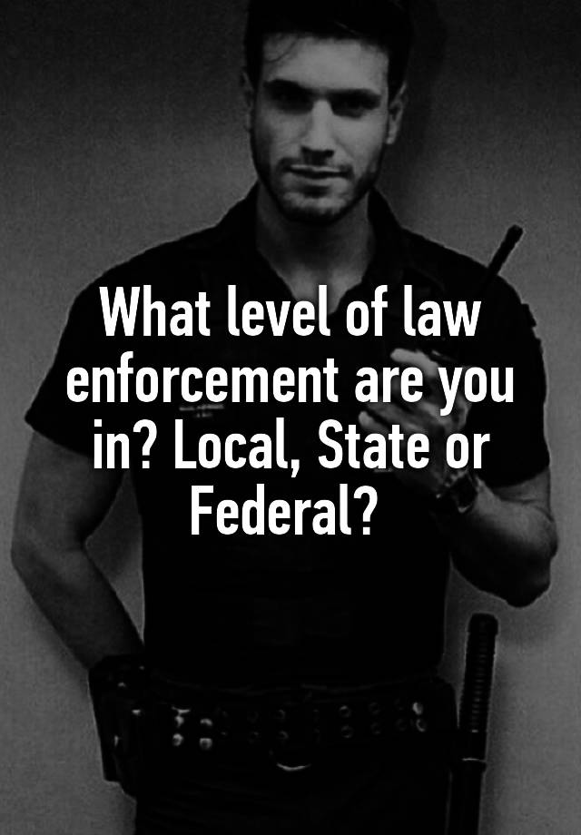 What level of law enforcement are you in? Local, State or Federal? 