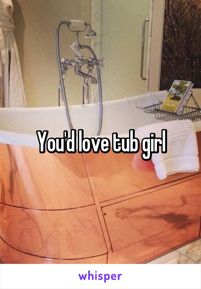 You'd love tub girl