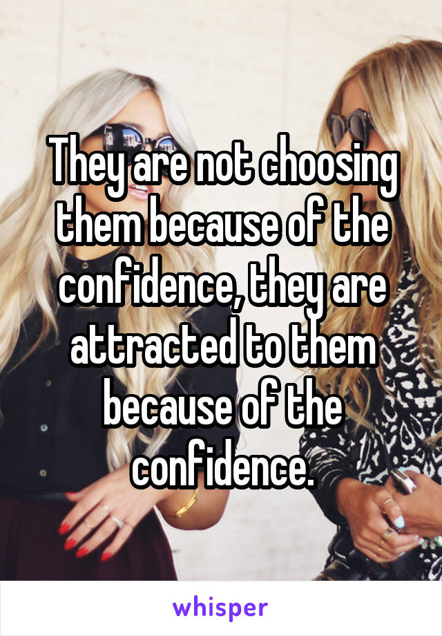 They are not choosing them because of the confidence, they are attracted to them because of the confidence.