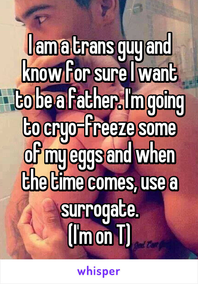 I am a trans guy and know for sure I want to be a father. I'm going to cryo-freeze some of my eggs and when the time comes, use a surrogate.
(I'm on T)