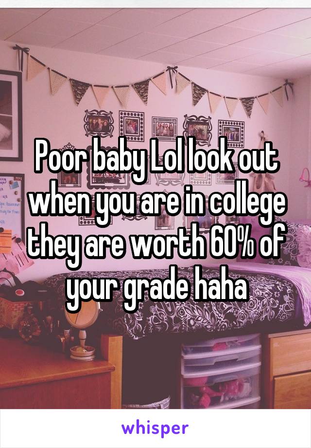 Poor baby Lol look out when you are in college they are worth 60% of your grade haha