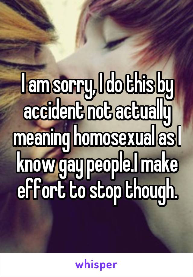 I am sorry, I do this by accident not actually meaning homosexual as I know gay people.I make effort to stop though.