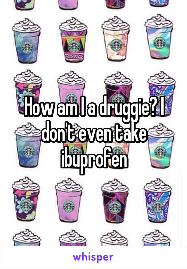 How am I a druggie? I don't even take ibuprofen