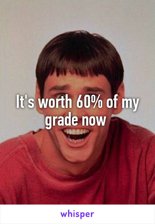 It's worth 60% of my grade now 
