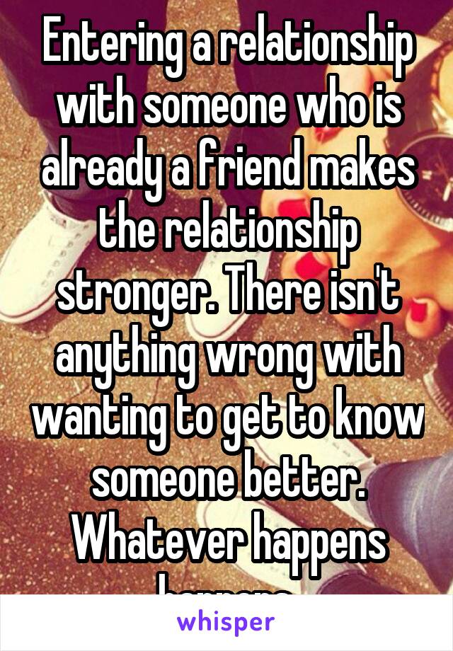 Entering a relationship with someone who is already a friend makes the relationship stronger. There isn't anything wrong with wanting to get to know someone better. Whatever happens happens.