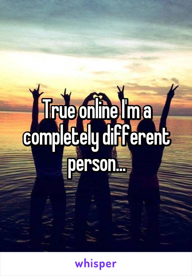 True online I'm a completely different person...