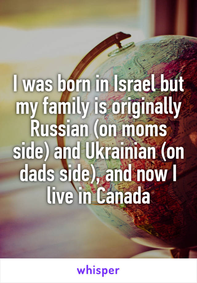 I was born in Israel but my family is originally Russian (on moms side) and Ukrainian (on dads side), and now I live in Canada