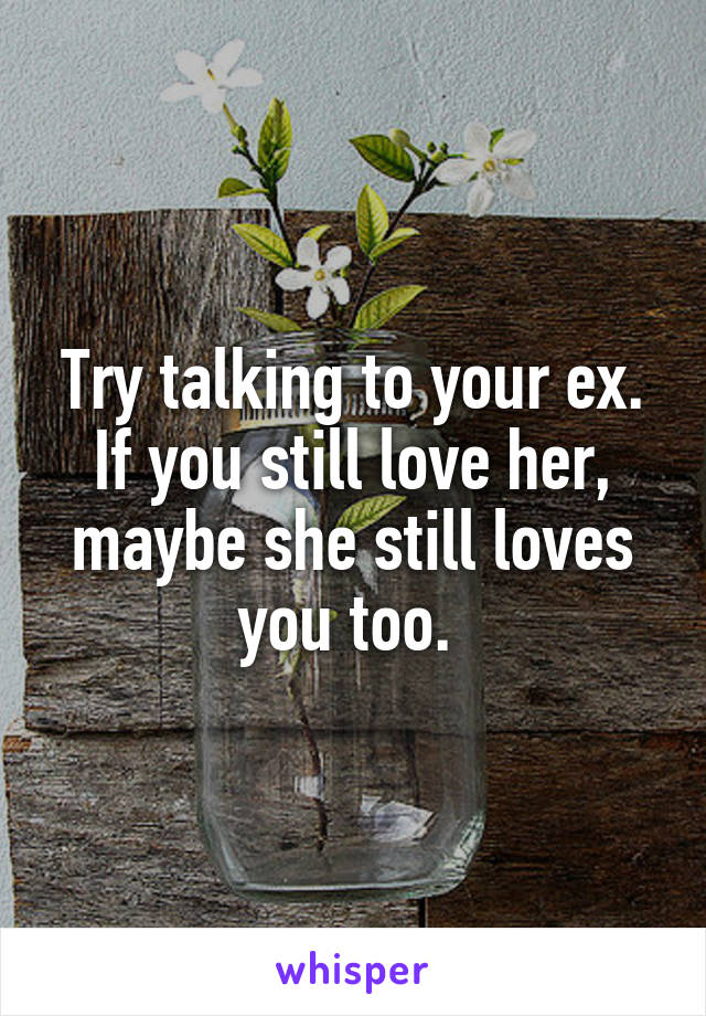 Try talking to your ex. If you still love her, maybe she still loves you too. 