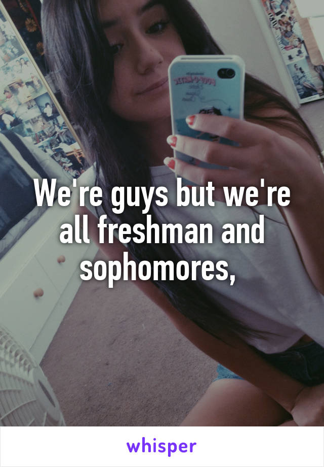 We're guys but we're all freshman and sophomores, 