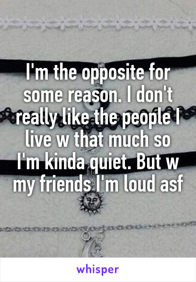 I'm the opposite for some reason. I don't really like the people I live w that much so I'm kinda quiet. But w my friends I'm loud asf 