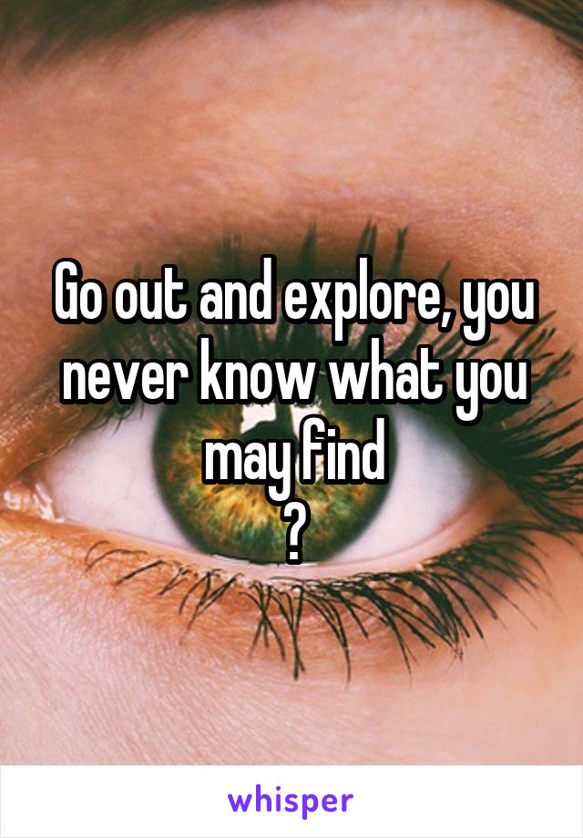 Go out and explore, you never know what you may find
?