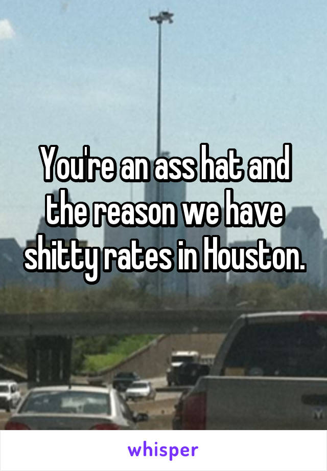 You're an ass hat and the reason we have shitty rates in Houston. 