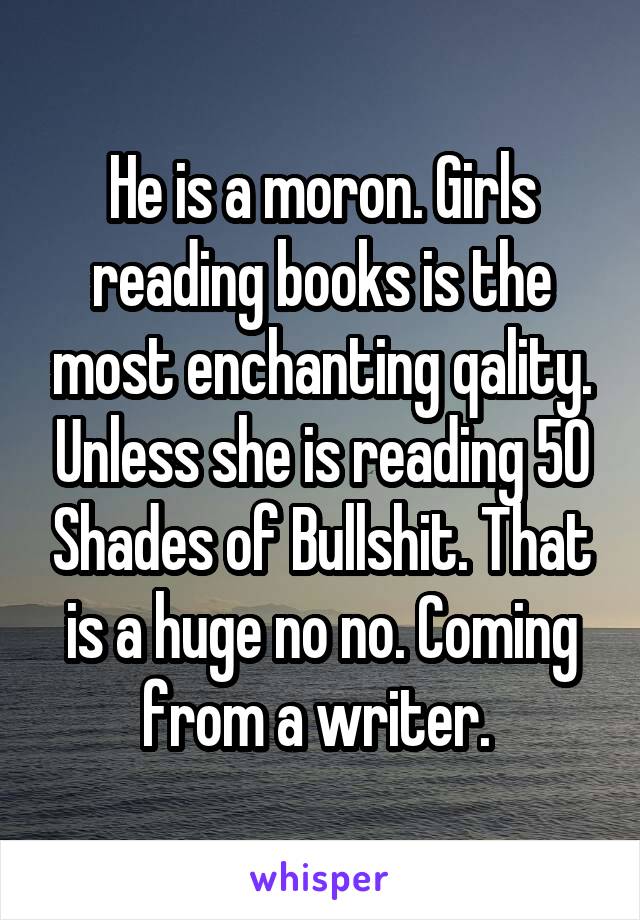 He is a moron. Girls reading books is the most enchanting qality. Unless she is reading 50 Shades of Bullshit. That is a huge no no. Coming from a writer. 