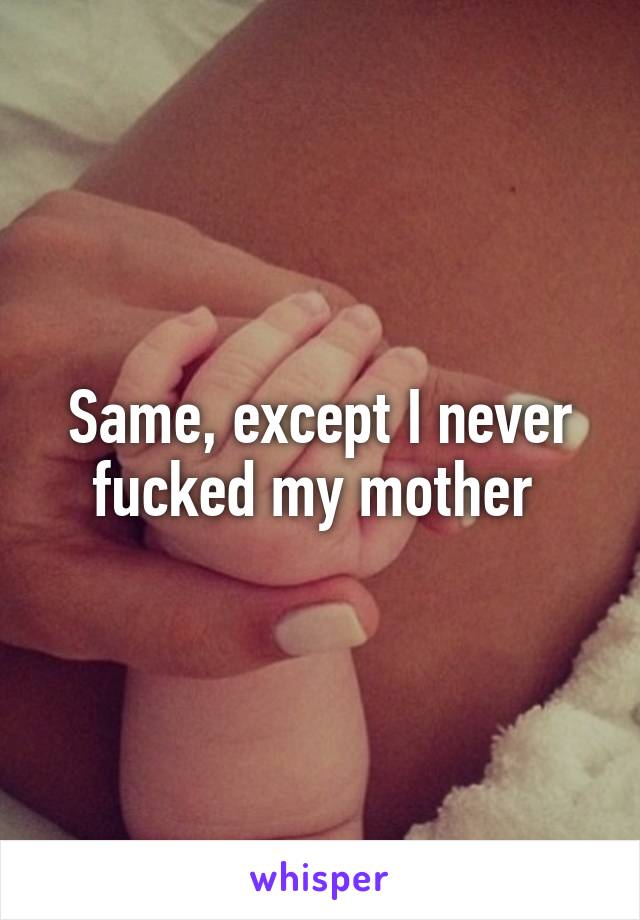 Same, except I never fucked my mother 