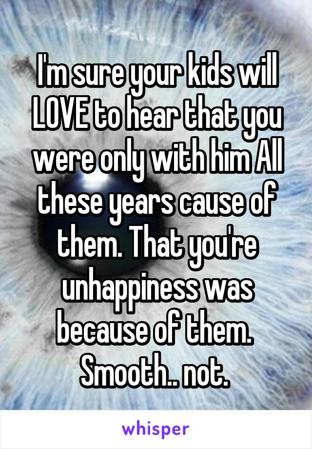 I'm sure your kids will LOVE to hear that you were only with him All these years cause of them. That you're unhappiness was because of them. 
Smooth.. not. 