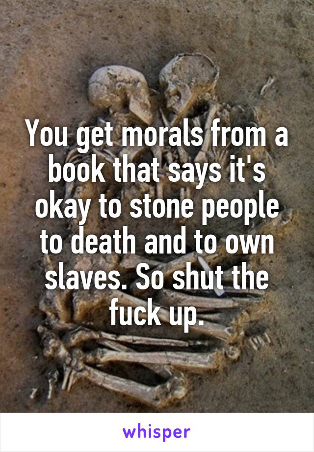 You get morals from a book that says it's okay to stone people to death and to own slaves. So shut the fuck up.