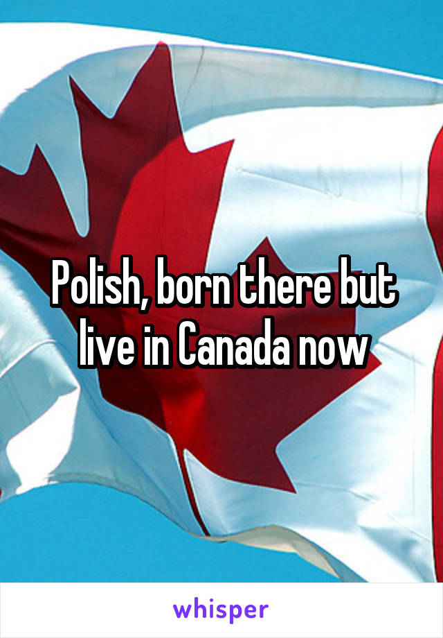 Polish, born there but live in Canada now