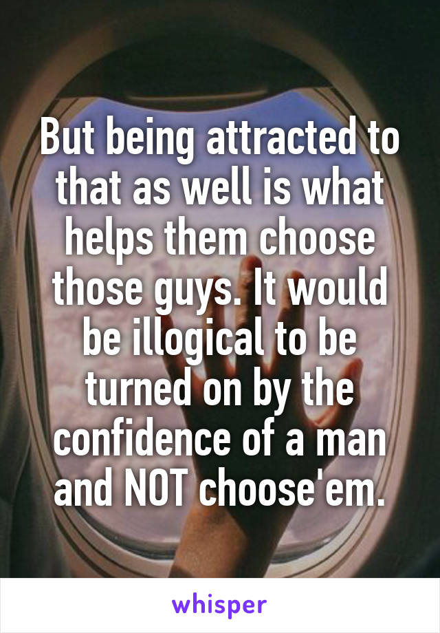 But being attracted to that as well is what helps them choose those guys. It would be illogical to be turned on by the confidence of a man and NOT choose'em.