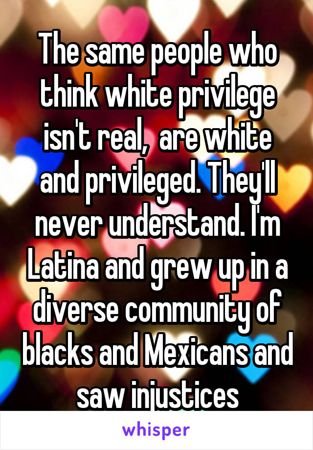 The same people who think white privilege isn't real,  are white and privileged. They'll never understand. I'm Latina and grew up in a diverse community of blacks and Mexicans and saw injustices