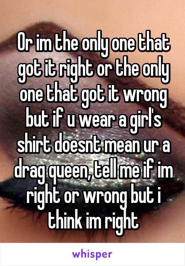 Or im the only one that got it right or the only one that got it wrong but if u wear a girl's shirt doesnt mean ur a drag queen, tell me if im right or wrong but i think im right
