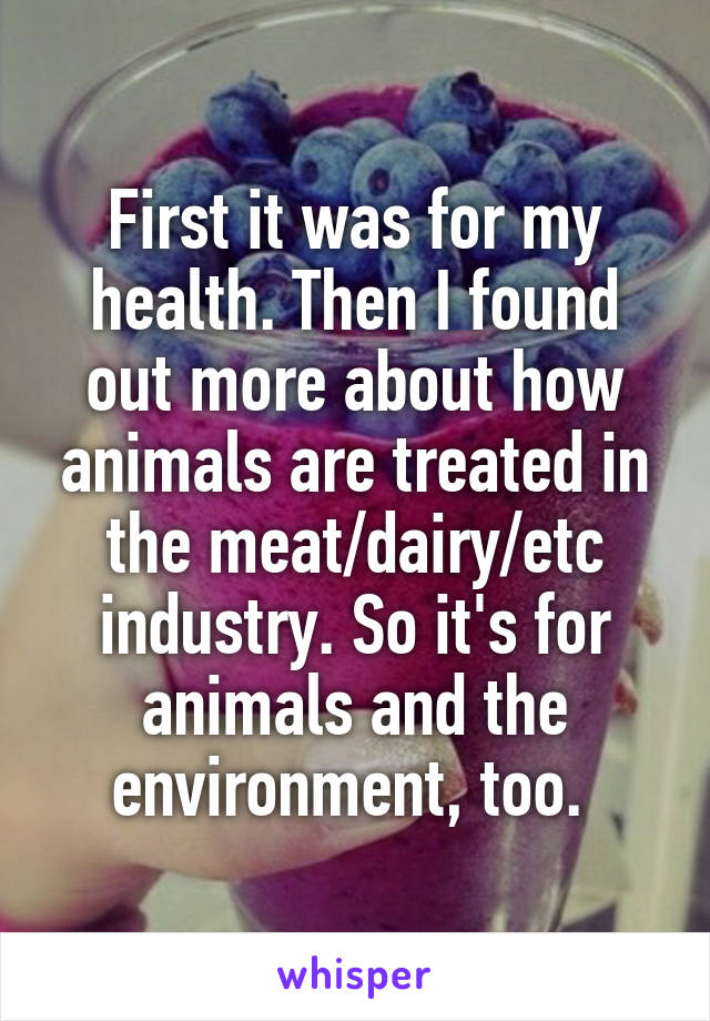 First it was for my health. Then I found out more about how animals are treated in the meat/dairy/etc industry. So it's for animals and the environment, too. 