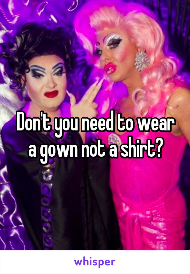 Don't you need to wear a gown not a shirt?