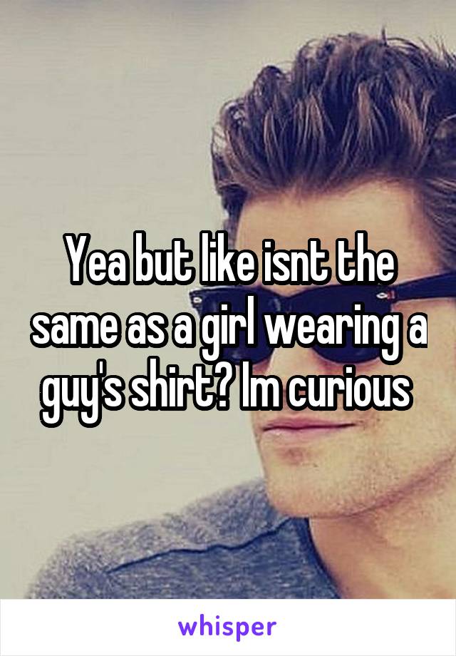 Yea but like isnt the same as a girl wearing a guy's shirt? Im curious 