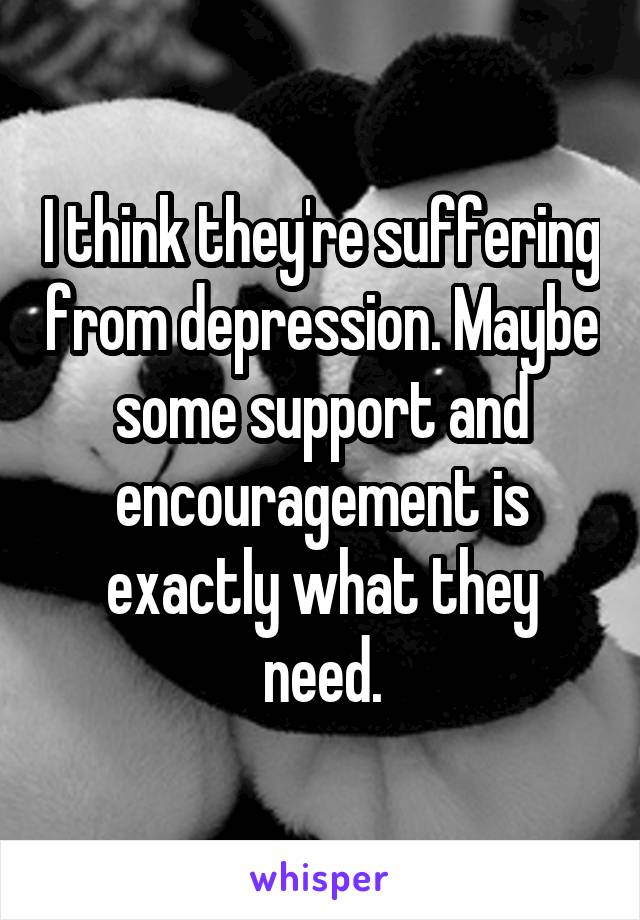 I think they're suffering from depression. Maybe some support and encouragement is exactly what they need.
