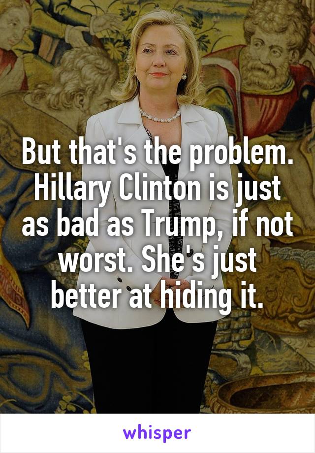 But that's the problem. Hillary Clinton is just as bad as Trump, if not worst. She's just better at hiding it.
