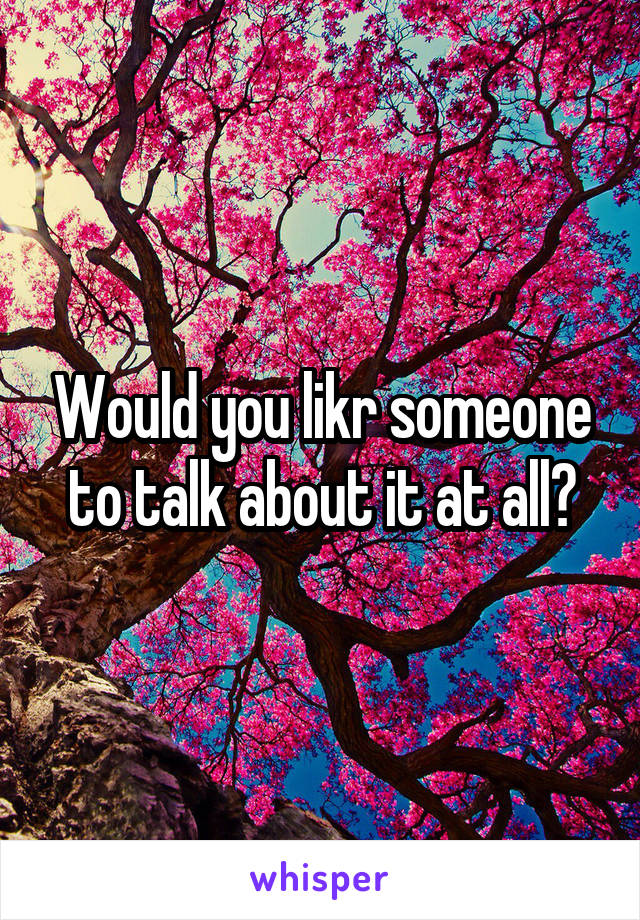 Would you likr someone to talk about it at all?