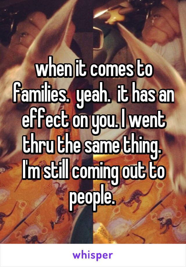 when it comes to families.  yeah.  it has an effect on you. I went thru the same thing.  I'm still coming out to people. 