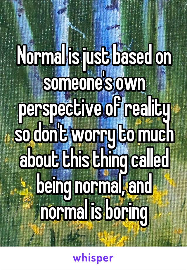 Normal is just based on someone's own perspective of reality so don't worry to much about this thing called being normal, and normal is boring