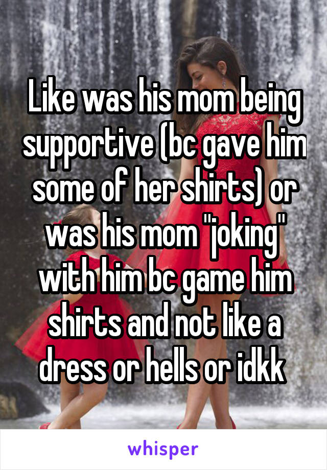 Like was his mom being supportive (bc gave him some of her shirts) or was his mom "joking" with him bc game him shirts and not like a dress or hells or idkk 