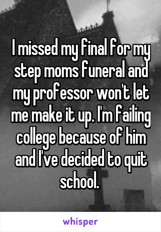 I missed my final for my step moms funeral and my professor won't let me make it up. I'm failing college because of him and I've decided to quit school. 