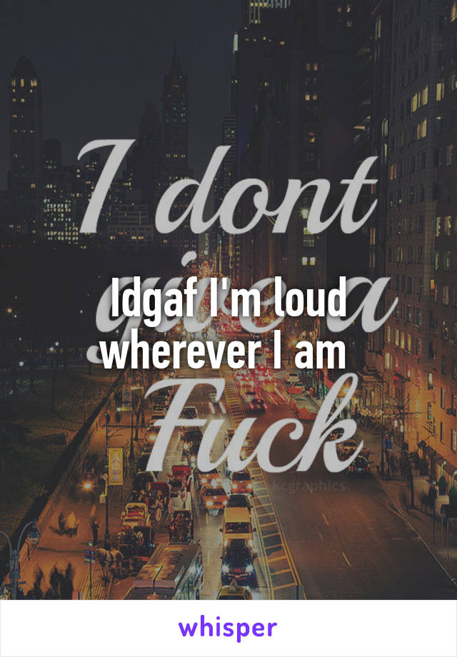 Idgaf I'm loud wherever I am 