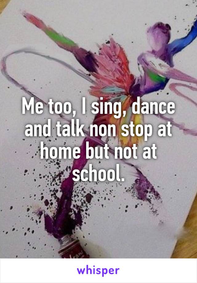 Me too, I sing, dance and talk non stop at home but not at school.