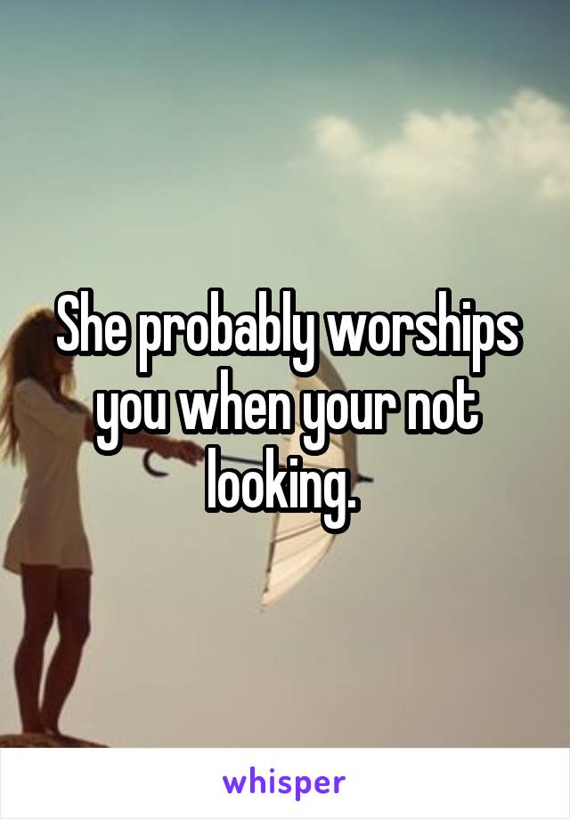 She probably worships you when your not looking. 