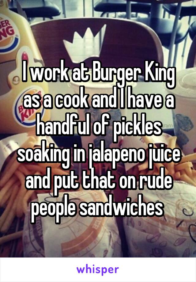I work at Burger King as a cook and I have a handful of pickles soaking in jalapeno juice and put that on rude people sandwiches 