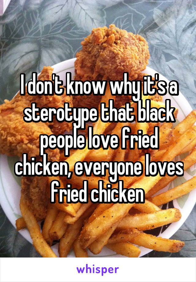 I don't know why it's a sterotype that black people love fried chicken, everyone loves fried chicken 
