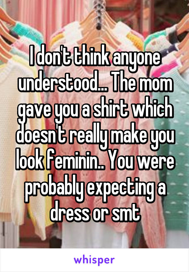 I don't think anyone understood... The mom gave you a shirt which doesn't really make you look feminin.. You were probably expecting a dress or smt