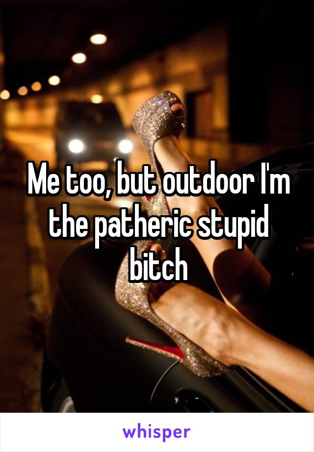 Me too, but outdoor I'm the patheric stupid bitch